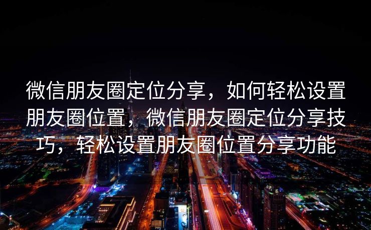 微信朋友圈定位分享，如何轻松设置朋友圈位置，微信朋友圈定位分享技巧，轻松设置朋友圈位置分享功能