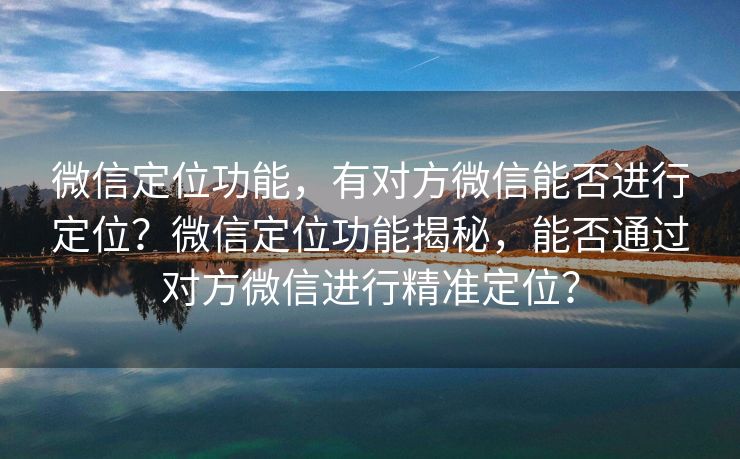 微信定位功能，有对方微信能否进行定位？微信定位功能揭秘，能否通过对方微信进行精准定位？