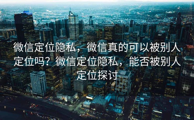 微信定位隐私，微信真的可以被别人定位吗？微信定位隐私，能否被别人定位探讨