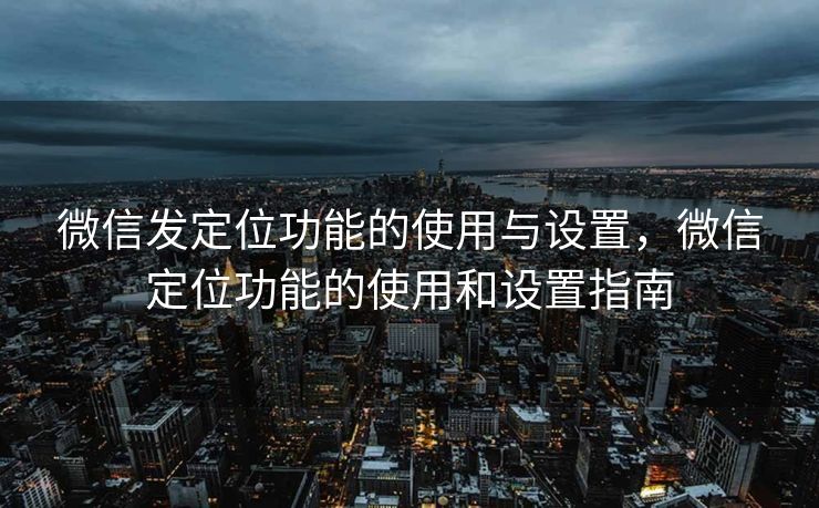 微信发定位功能的使用与设置，微信定位功能的使用和设置指南