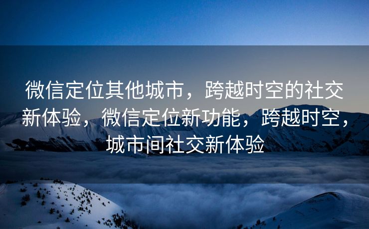 微信定位其他城市，跨越时空的社交新体验，微信定位新功能，跨越时空，城市间社交新体验