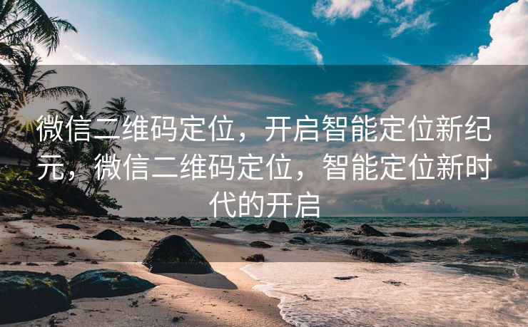 微信二维码定位，开启智能定位新纪元，微信二维码定位，智能定位新时代的开启