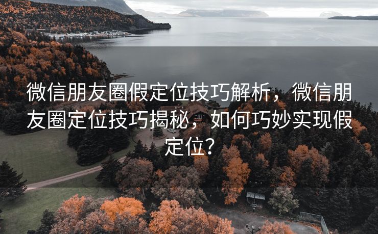 微信朋友圈假定位技巧解析，微信朋友圈定位技巧揭秘，如何巧妙实现假定位？