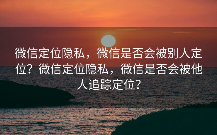 微信定位隐私，微信是否会被别人定位？微信定位隐私，微信是否会被他人追踪定位？