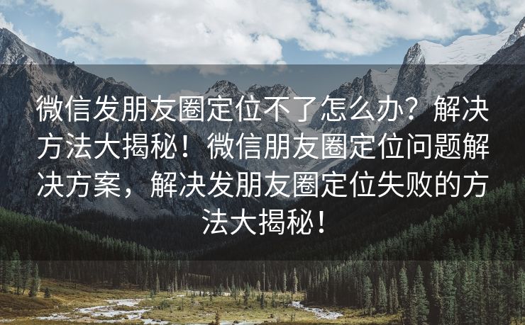 微信发朋友圈定位不了怎么办？解决方法大揭秘！微信朋友圈定位问题解决方案，解决发朋友圈定位失败的方法大揭秘！