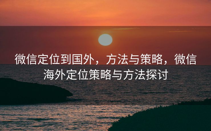 微信定位到国外，方法与策略，微信海外定位策略与方法探讨