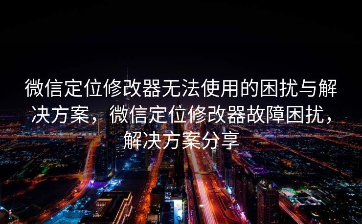 微信定位修改器无法使用的困扰与解决方案，微信定位修改器故障困扰，解决方案分享