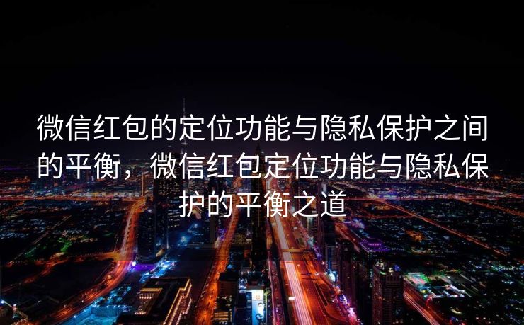 微信红包的定位功能与隐私保护之间的平衡，微信红包定位功能与隐私保护的平衡之道