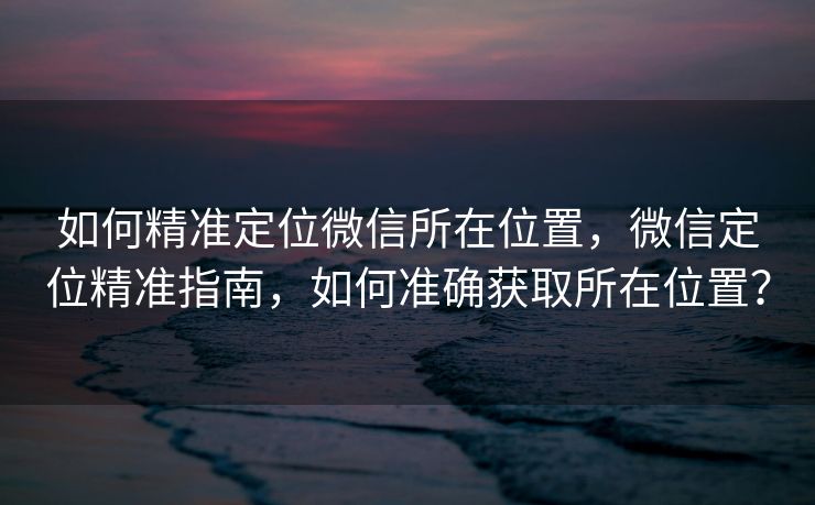 如何精准定位微信所在位置，微信定位精准指南，如何准确获取所在位置？