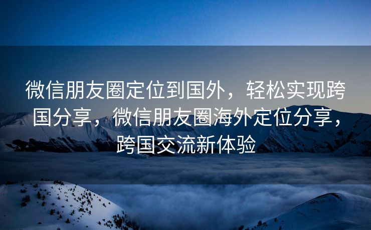微信朋友圈定位到国外，轻松实现跨国分享，微信朋友圈海外定位分享，跨国交流新体验