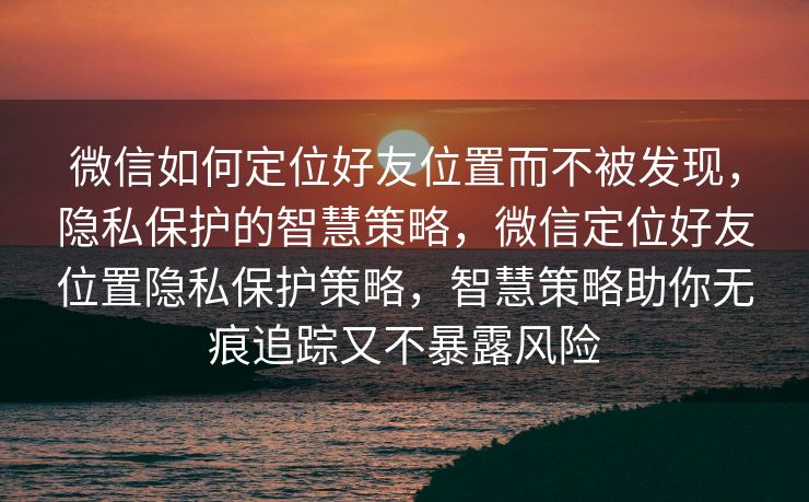 微信如何定位好友位置而不被发现，隐私保护的智慧策略，微信定位好友位置隐私保护策略，智慧策略助你无痕追踪又不暴露风险