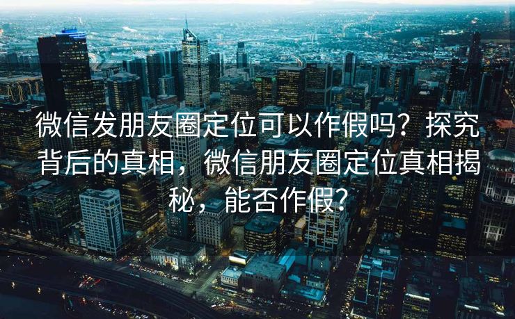微信发朋友圈定位可以作假吗？探究背后的真相，微信朋友圈定位真相揭秘，能否作假？