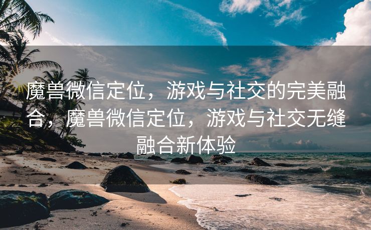 魔兽微信定位，游戏与社交的完美融合，魔兽微信定位，游戏与社交无缝融合新体验