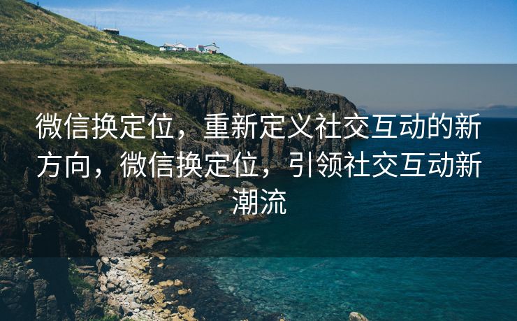 微信换定位，重新定义社交互动的新方向，微信换定位，引领社交互动新潮流