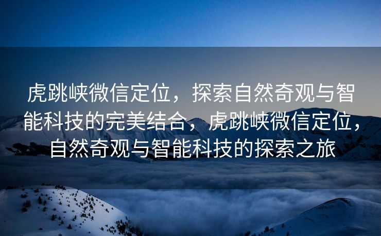 虎跳峡微信定位，探索自然奇观与智能科技的完美结合，虎跳峡微信定位，自然奇观与智能科技的探索之旅