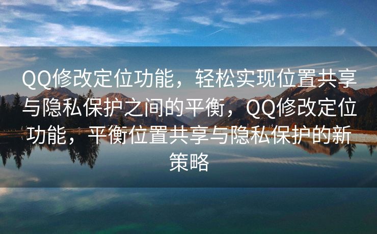 QQ修改定位功能，轻松实现位置共享与隐私保护之间的平衡，QQ修改定位功能，平衡位置共享与隐私保护的新策略