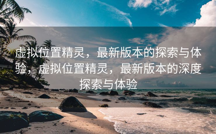 虚拟位置精灵，最新版本的探索与体验，虚拟位置精灵，最新版本的深度探索与体验