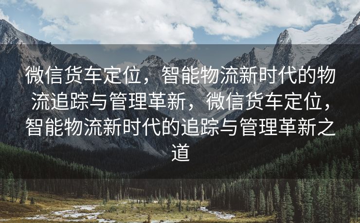 微信货车定位，智能物流新时代的物流追踪与管理革新，微信货车定位，智能物流新时代的追踪与管理革新之道