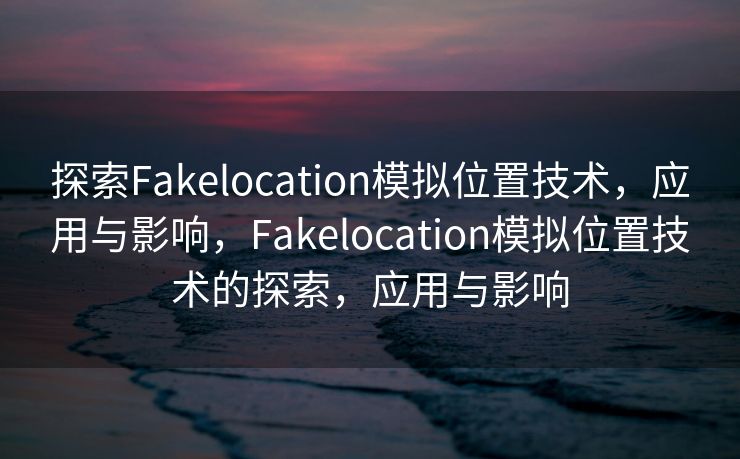 探索Fakelocation模拟位置技术，应用与影响，Fakelocation模拟位置技术的探索，应用与影响