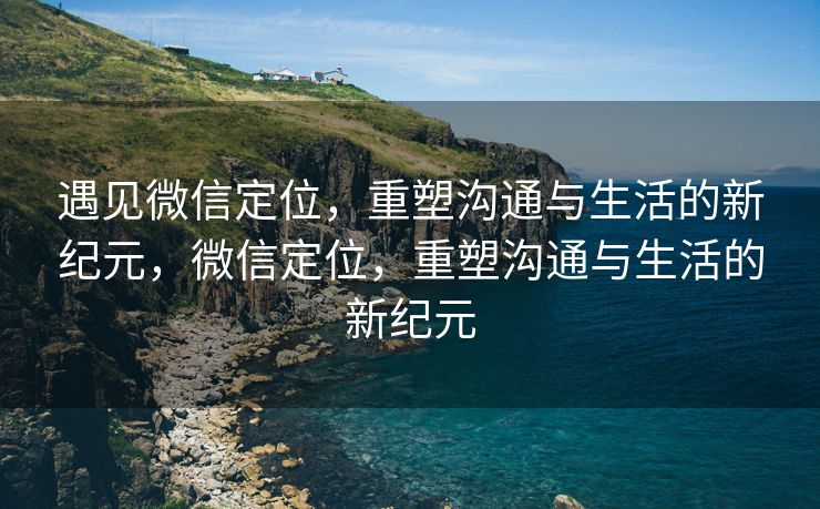 遇见微信定位，重塑沟通与生活的新纪元，微信定位，重塑沟通与生活的新纪元