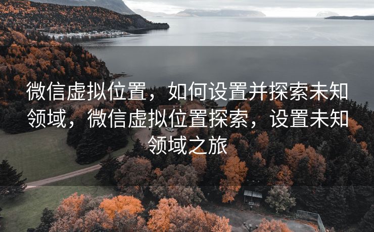 微信虚拟位置，如何设置并探索未知领域，微信虚拟位置探索，设置未知领域之旅