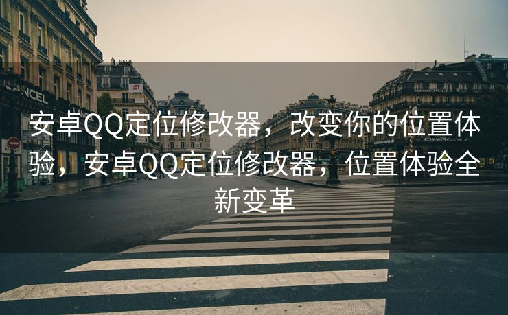 安卓QQ定位修改器，改变你的位置体验，安卓QQ定位修改器，位置体验全新变革
