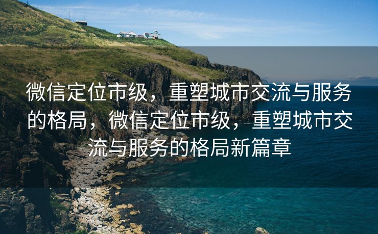 微信定位市级，重塑城市交流与服务的格局，微信定位市级，重塑城市交流与服务的格局新篇章
