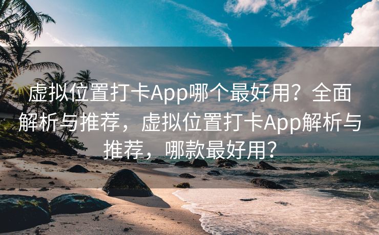 虚拟位置打卡App哪个最好用？全面解析与推荐，虚拟位置打卡App解析与推荐，哪款最好用？