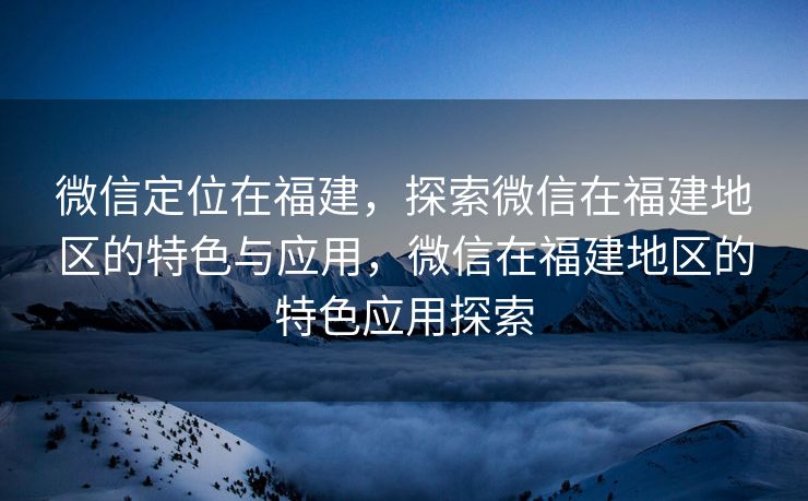 微信定位在福建，探索微信在福建地区的特色与应用，微信在福建地区的特色应用探索