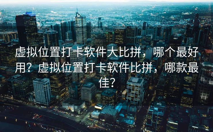 虚拟位置打卡软件大比拼，哪个最好用？虚拟位置打卡软件比拼，哪款最佳？