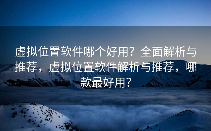 虚拟位置软件哪个好用？全面解析与推荐，虚拟位置软件解析与推荐，哪款最好用？