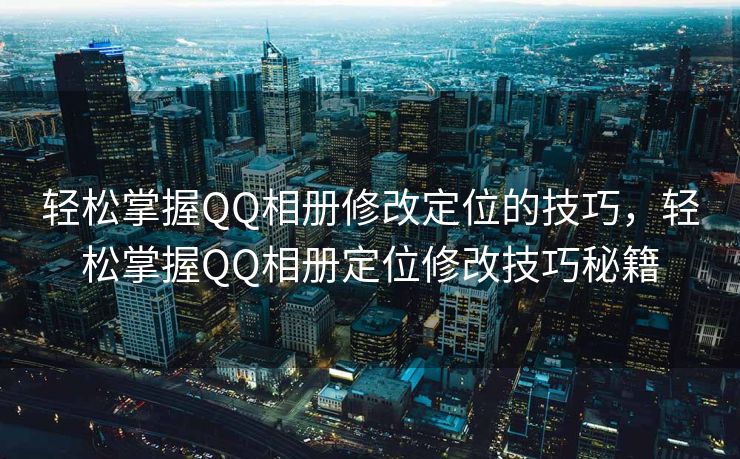 轻松掌握QQ相册修改定位的技巧，轻松掌握QQ相册定位修改技巧秘籍