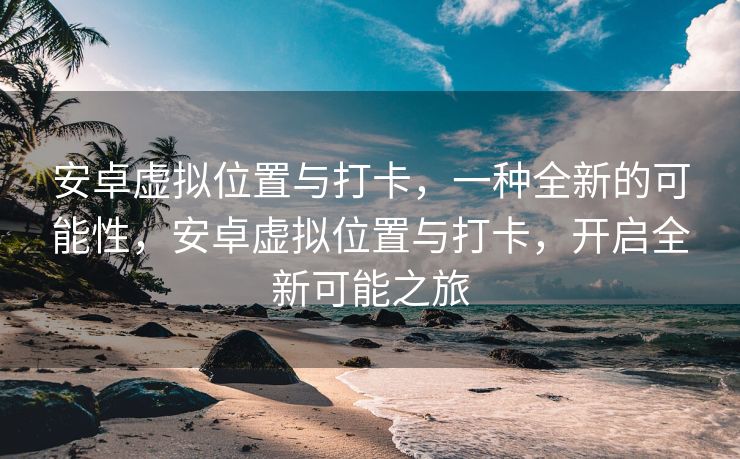 安卓虚拟位置与打卡，一种全新的可能性，安卓虚拟位置与打卡，开启全新可能之旅