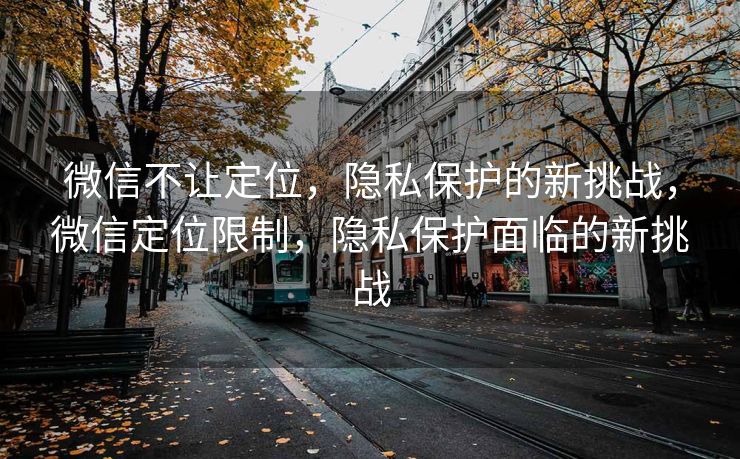 微信不让定位，隐私保护的新挑战，微信定位限制，隐私保护面临的新挑战