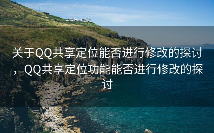 关于QQ共享定位能否进行修改的探讨，QQ共享定位功能能否进行修改的探讨