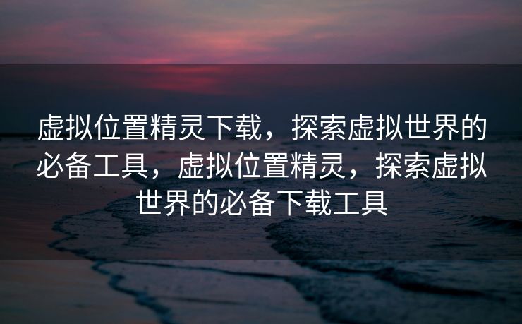 虚拟位置精灵下载，探索虚拟世界的必备工具，虚拟位置精灵，探索虚拟世界的必备下载工具