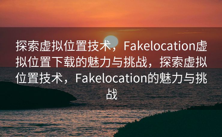探索虚拟位置技术，Fakelocation虚拟位置下载的魅力与挑战，探索虚拟位置技术，Fakelocation的魅力与挑战