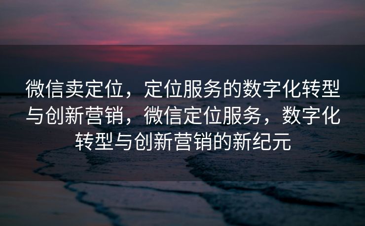 微信卖定位，定位服务的数字化转型与创新营销，微信定位服务，数字化转型与创新营销的新纪元