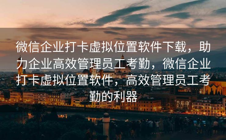 微信企业打卡虚拟位置软件下载，助力企业高效管理员工考勤，微信企业打卡虚拟位置软件，高效管理员工考勤的利器