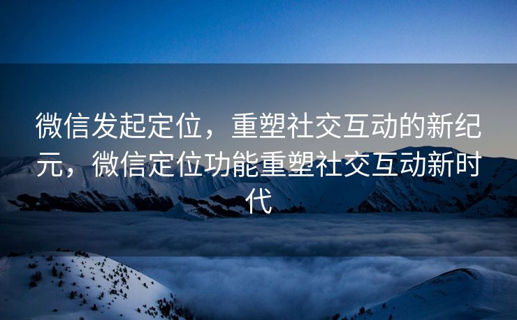 微信发起定位，重塑社交互动的新纪元，微信定位功能重塑社交互动新时代