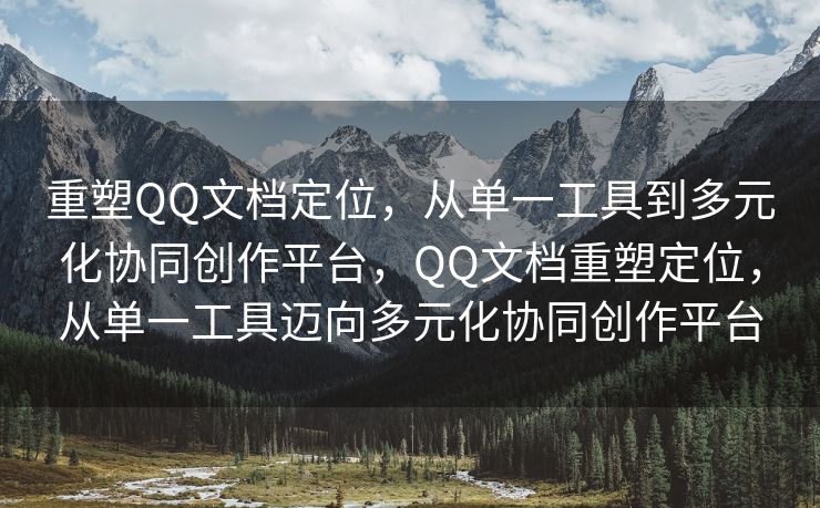 重塑QQ文档定位，从单一工具到多元化协同创作平台，QQ文档重塑定位，从单一工具迈向多元化协同创作平台