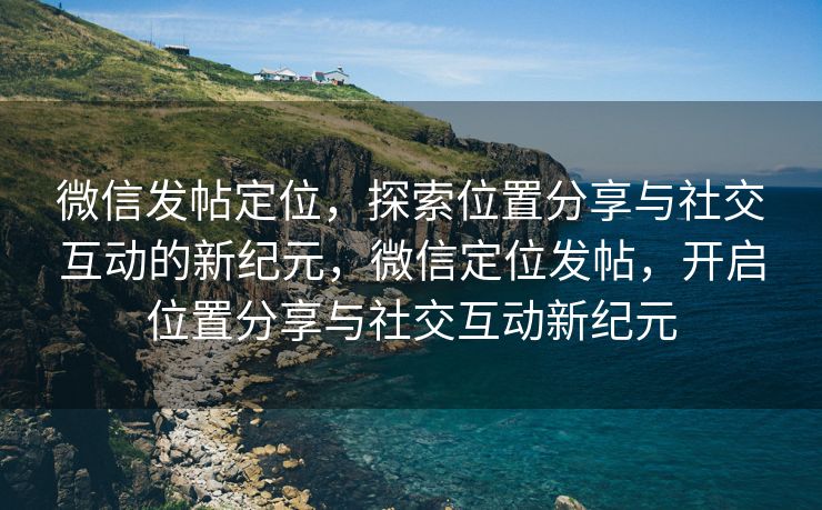 微信发帖定位，探索位置分享与社交互动的新纪元，微信定位发帖，开启位置分享与社交互动新纪元