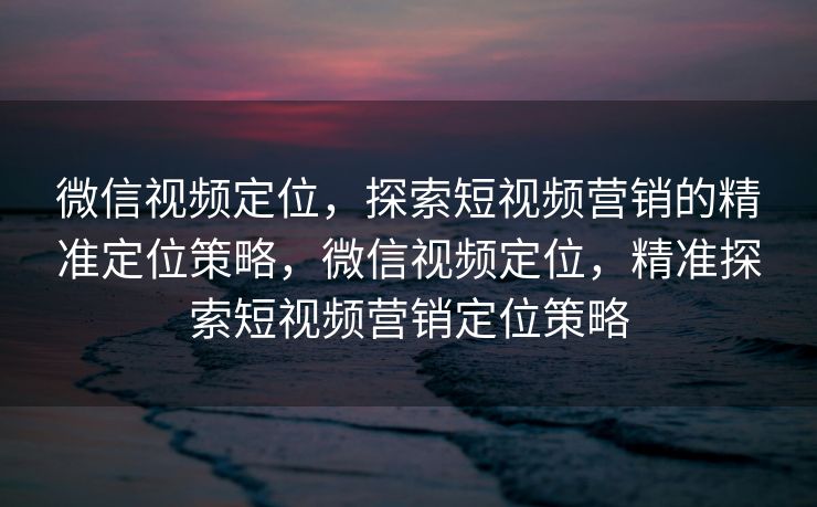 微信视频定位，探索短视频营销的精准定位策略，微信视频定位，精准探索短视频营销定位策略