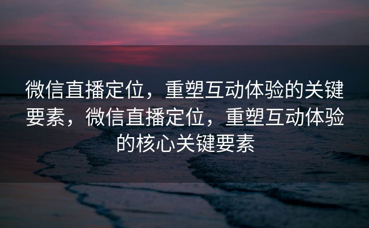微信直播定位，重塑互动体验的关键要素，微信直播定位，重塑互动体验的核心关键要素