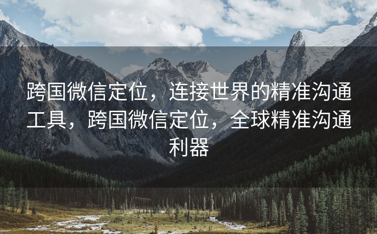 跨国微信定位，连接世界的精准沟通工具，跨国微信定位，全球精准沟通利器