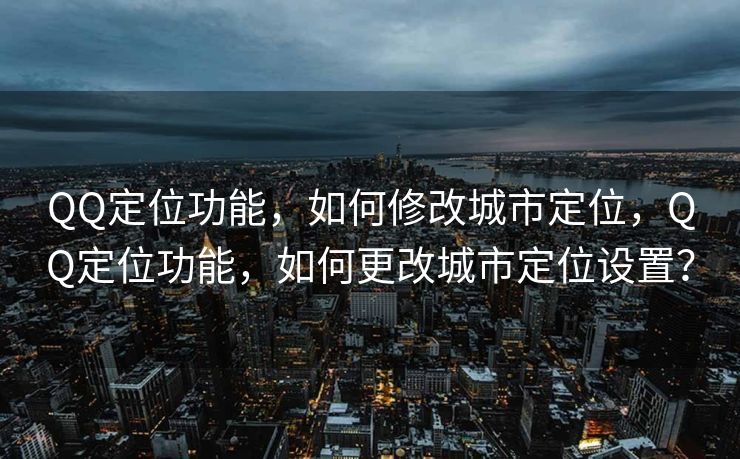 QQ定位功能，如何修改城市定位，QQ定位功能，如何更改城市定位设置？
