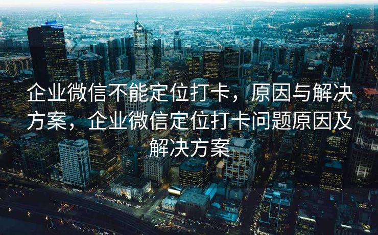 企业微信不能定位打卡，原因与解决方案，企业微信定位打卡问题原因及解决方案