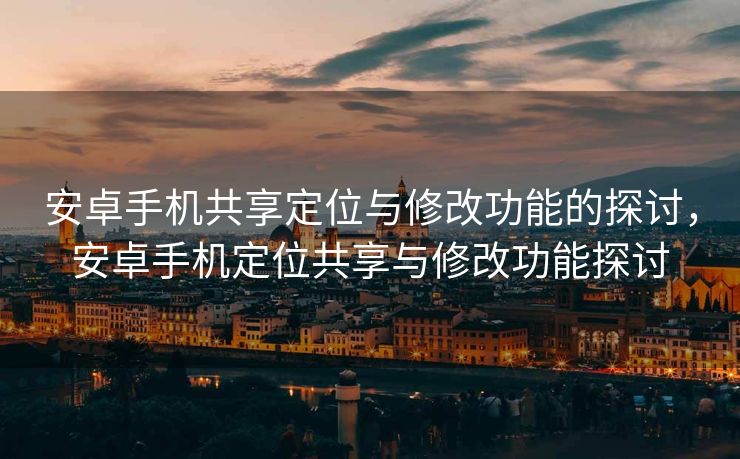 安卓手机共享定位与修改功能的探讨，安卓手机定位共享与修改功能探讨
