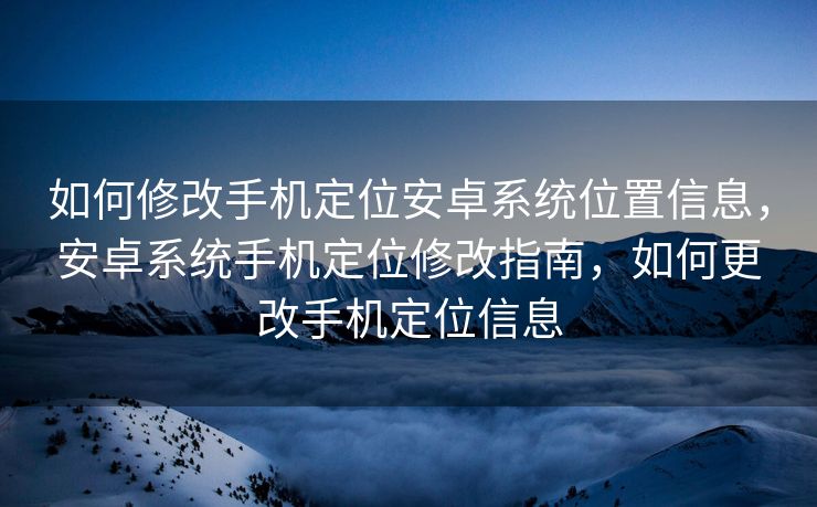 如何修改手机定位安卓系统位置信息，安卓系统手机定位修改指南，如何更改手机定位信息
