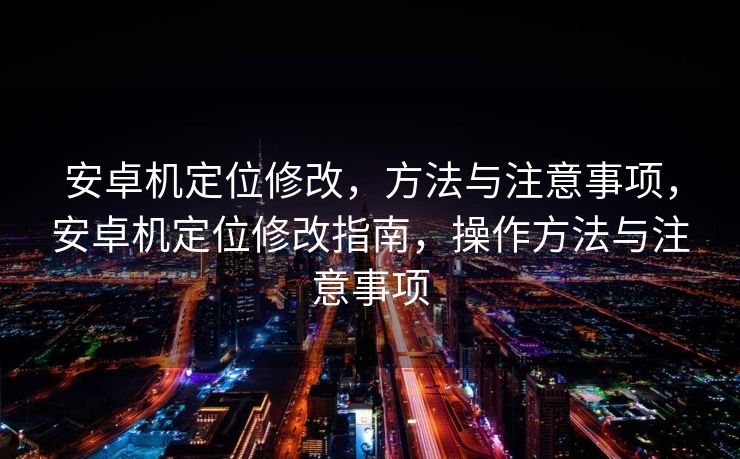 安卓机定位修改，方法与注意事项，安卓机定位修改指南，操作方法与注意事项